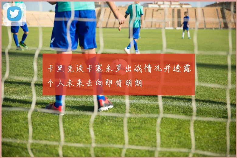 卡里克谈卡塞米罗出战情况并透露个人未来去向即将明朗