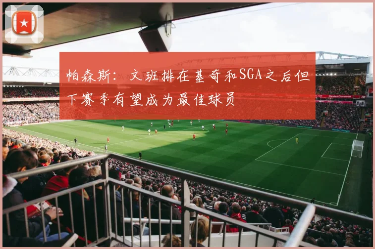 帕森斯：文班排在基奇和SGA之后但下赛季有望成为最佳球员