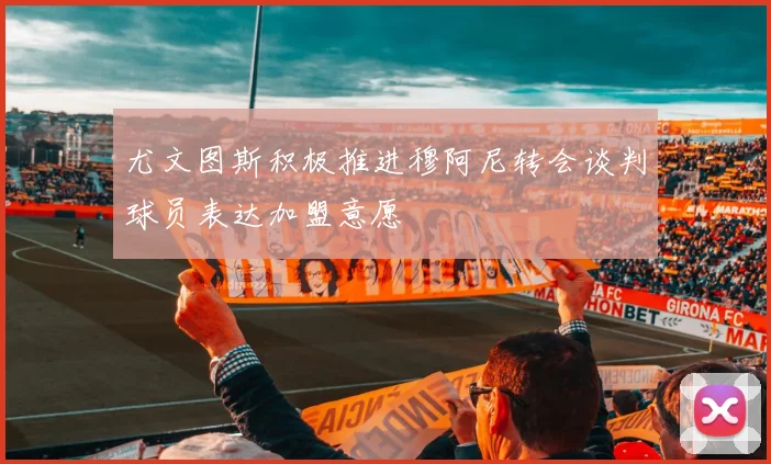 尤文图斯积极推进穆阿尼转会谈判球员表达加盟意愿