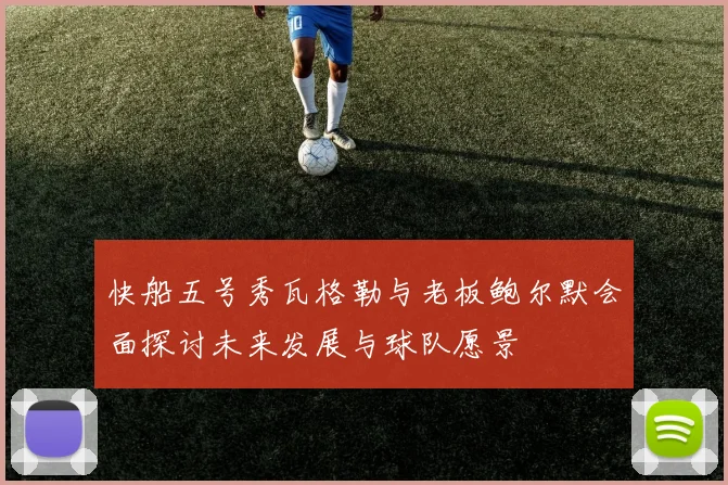 快船五号秀瓦格勒与老板鲍尔默会面探讨未来发展与球队愿景