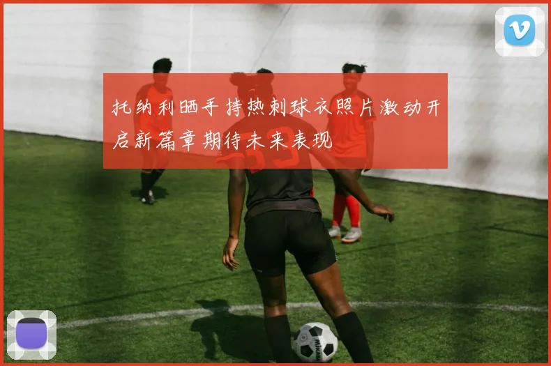 托纳利晒手持热刺球衣照片激动开启新篇章期待未来表现