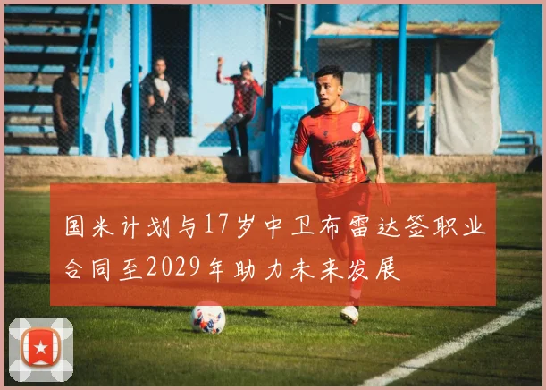 国米计划与17岁中卫布雷达签职业合同至2029年助力未来发展