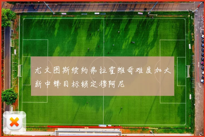 尤文图斯续约弗拉霍维奇难度加大新中锋目标锁定穆阿尼