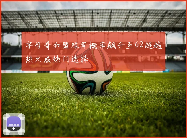 字母哥加盟绿军概率飙升至62超越热火成热门选择