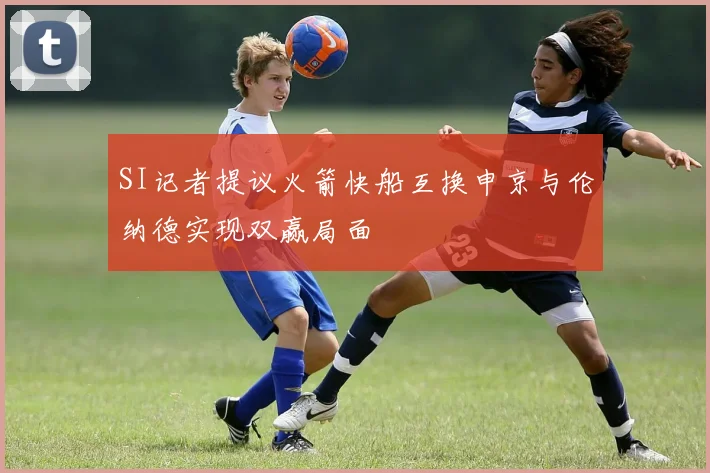 SI记者提议火箭快船互换申京与伦纳德实现双赢局面