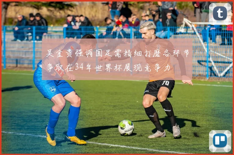 吴金贵强调国足需精细打磨各环节争取在34年世界杯展现竞争力