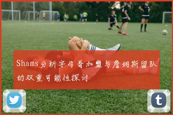 Shams分析字母哥加盟与詹姆斯留队的双重可能性探讨