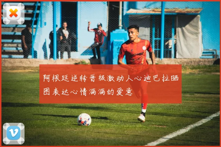 阿根廷逆转晋级激动人心迪巴拉晒图表达心情满满的爱意