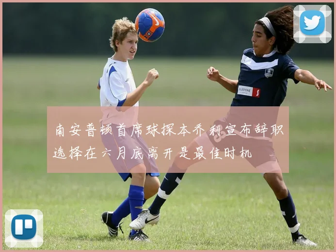 南安普顿首席球探本乔利宣布辞职选择在六月底离开是最佳时机