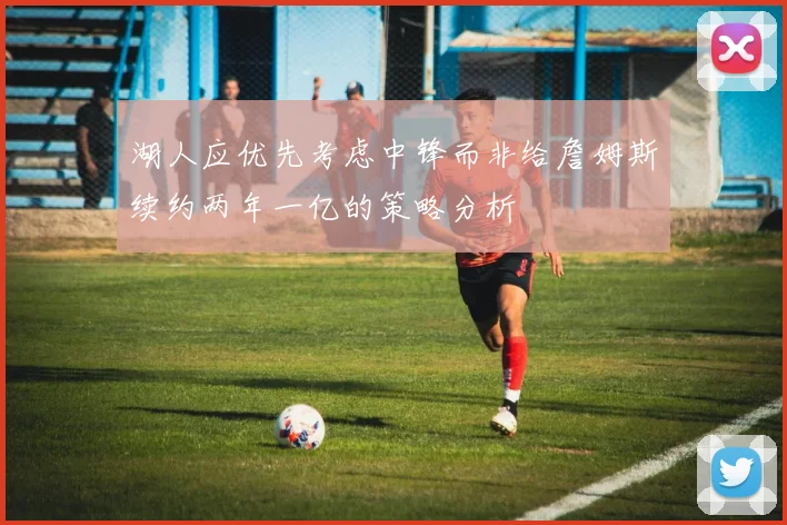 湖人应优先考虑中锋而非给詹姆斯续约两年一亿的策略分析