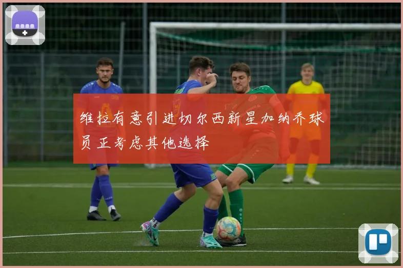 维拉有意引进切尔西新星加纳乔球员正考虑其他选择
