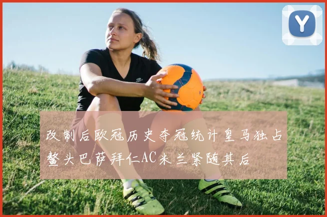 改制后欧冠历史夺冠统计皇马独占鳌头巴萨拜仁AC米兰紧随其后