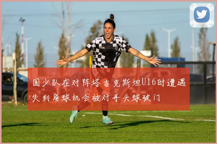国少队在对阵塔吉克斯坦U16时遭遇失利角球机会被对手头球破门