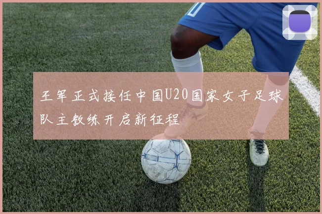 王军正式接任中国U20国家女子足球队主教练开启新征程