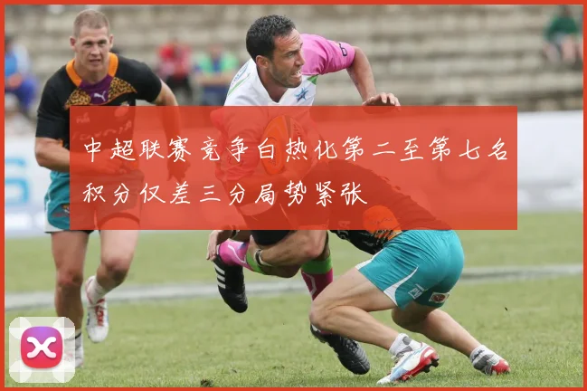 中超联赛竞争白热化第二至第七名积分仅差三分局势紧张