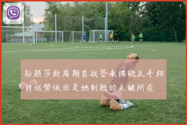 孙颖莎新周期首战签表揭晓反手相持优势依旧是她制胜的关键所在